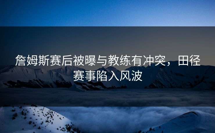 詹姆斯赛后被曝与教练有冲突，田径赛事陷入风波