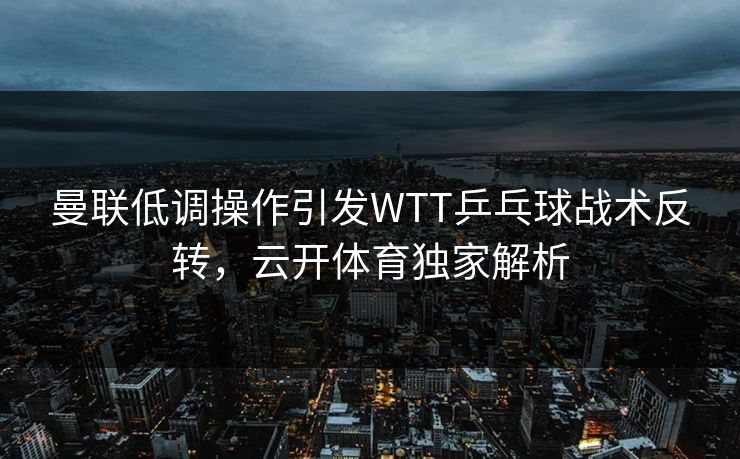 曼联低调操作引发WTT乒乓球战术反转，云开体育独家解析
