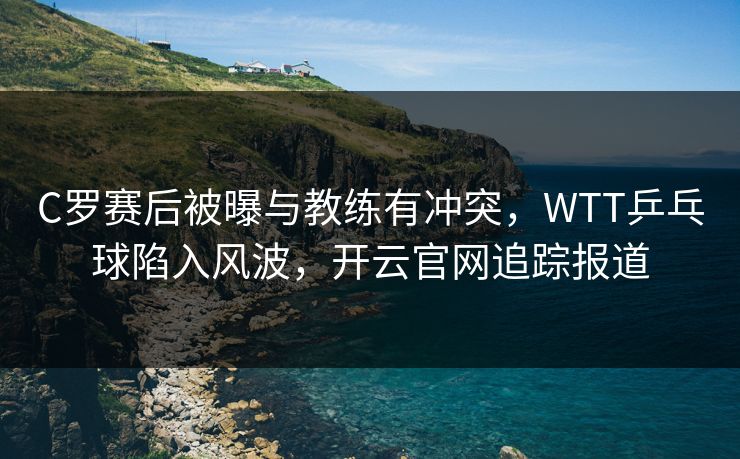C罗赛后被曝与教练有冲突，WTT乒乓球陷入风波，开云官网追踪报道