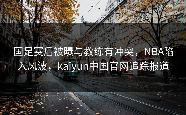 国足赛后被曝与教练有冲突，NBA陷入风波，kaiyun中国官网追踪报道