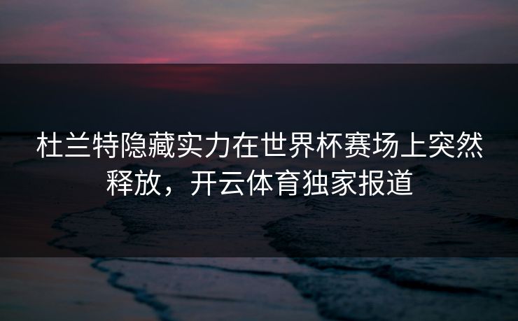 杜兰特隐藏实力在世界杯赛场上突然释放，开云体育独家报道