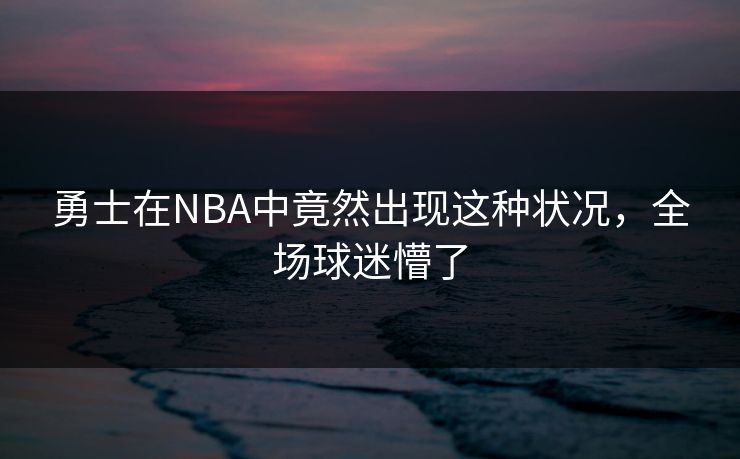 勇士在NBA中竟然出现这种状况，全场球迷懵了