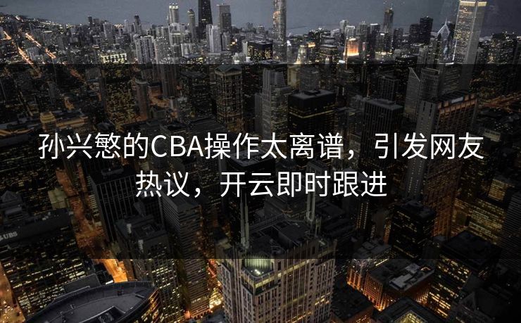 孙兴慜的CBA操作太离谱,引发网友热议,开云即时跟进