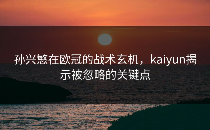 孙兴慜在欧冠的战术玄机，kaiyun揭示被忽略的关键点