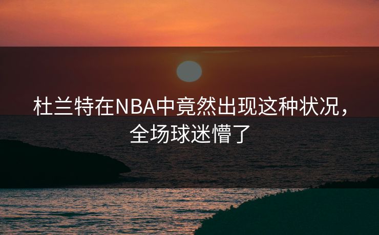 杜兰特在NBA中竟然出现这种状况，全场球迷懵了