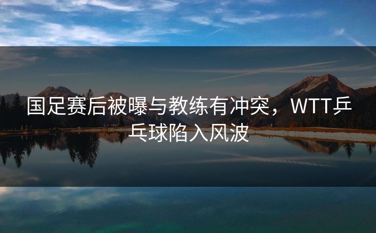 国足赛后被曝与教练有冲突，WTT乒乓球陷入风波