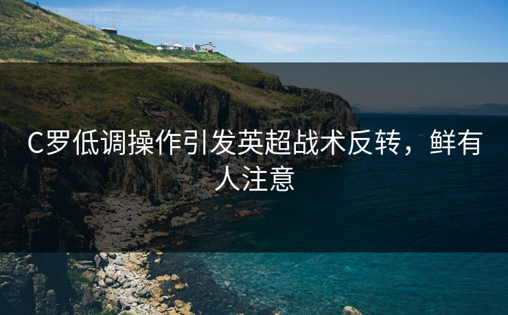 C罗低调操作引发英超战术反转，鲜有人注意