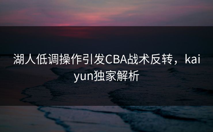湖人低调操作引发CBA战术反转，kaiyun独家解析