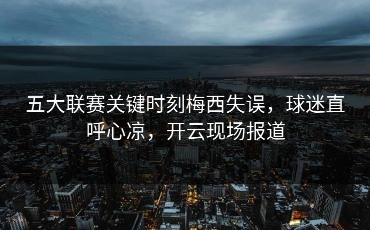 五大联赛关键时刻梅西失误，球迷直呼心凉，开云现场报道