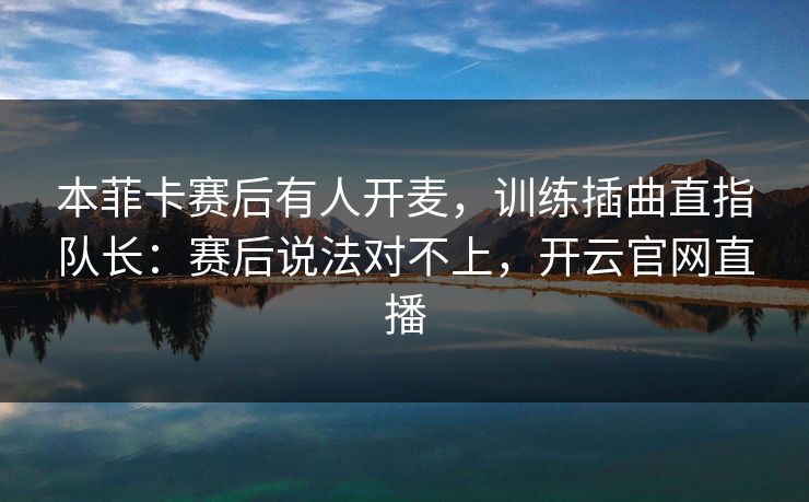本菲卡赛后有人开麦，训练插曲直指队长：赛后说法对不上，开云官网直播