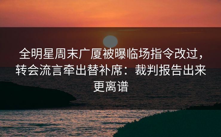 全明星周末广厦被曝临场指令改过，转会流言牵出替补席：裁判报告出来更离谱