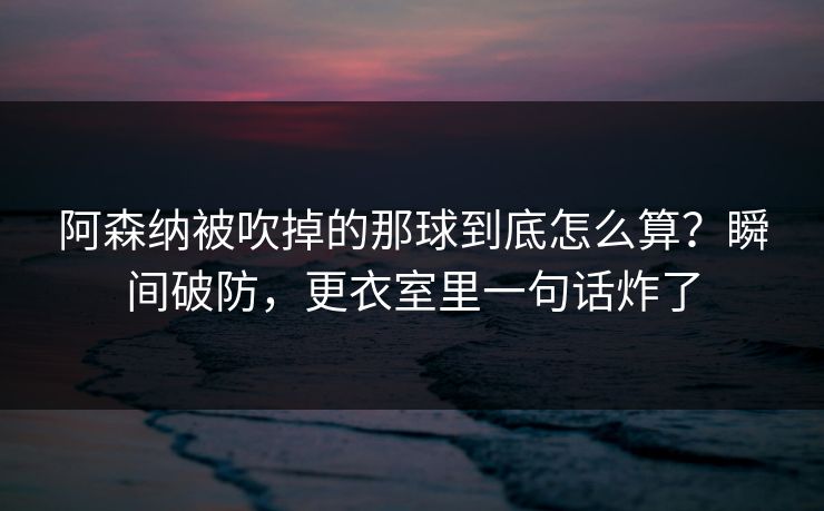 阿森纳被吹掉的那球到底怎么算？瞬间破防，更衣室里一句话炸了
