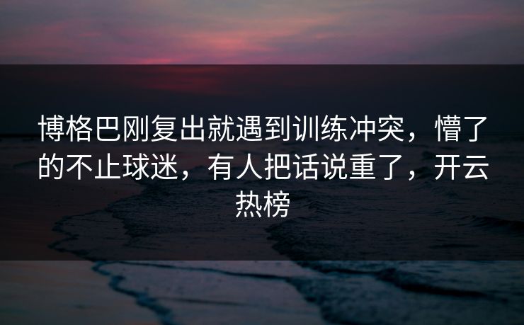 博格巴刚复出就遇到训练冲突，懵了的不止球迷，有人把话说重了，开云热榜
